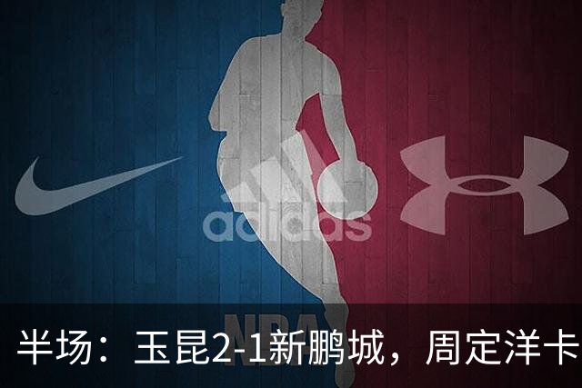 半场：玉昆2-1新鹏城，周定洋卡约破门，奥斯卡世界波