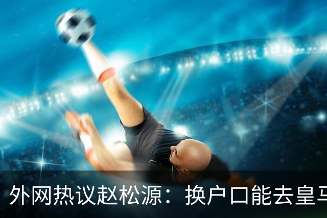 外网热议赵松源：换户口能去皇马，希望下届世界杯看到中国