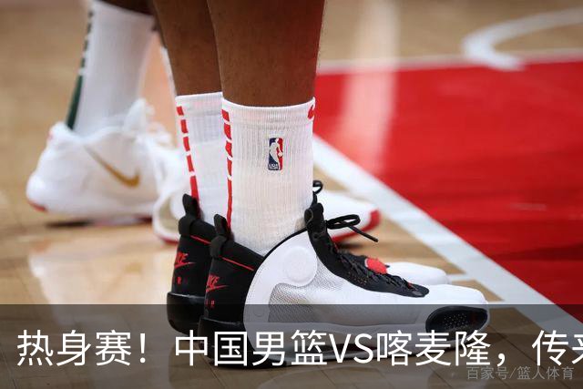 热身赛！中国男篮VS喀麦隆，传来3好消息1坏消息，郭士强迎强援